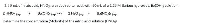 2.}5 mL of nitric acid, HNO9, are required to react with 50 ml of a 1.25 M Barium hydroxide, Ba(OH2 solution:
, are
2 HNO3 jac)
Ba(OH)2 jan) -->
2 H20 (jac)
Ba(NOah jae)
+
Deternine the concentration (Molarity) of the nitric acid solution (HNO3).
