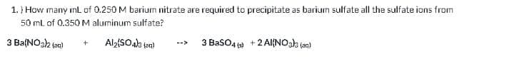 1. } How many mL of 0.250 M barium nitrate are required to precipitate as barium sulfate all the sulfate ions from
50 ml of 0.350 M aluminum sulfate?
3 Ba(NOak tan)
3 BasO4 +2 Al{NOsk (an)
-->
