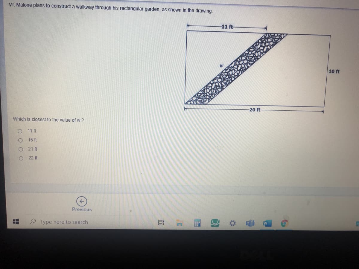 Mr. Malone plans to construct a walkway through his rectangular garden, as shown in the drawing.
-11 ft
10 ft
-20 ft-
Which is closest to the value of w ?
11 ft
15 ft
21 ft
O 22 ft
Previous
P Type here to search
%23
O O O C
