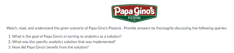 Papa Ginos
PIZZERIA
Watch, read, and understand the given scenario of Papa Gino's Pizzeria . Provide answers by thoroughly discussing the following queries:
1. What is the goal of Papa Gino's in turning to analytics as a solution?
2. What was the specific analytics solution that was implemented?
3. How did Papa Gino's benefit from the solution?
