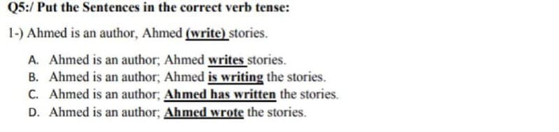 Q5:/ Put the Sentences in the correct verb tense:
1-) Ahmed is an author, Ahmed (write) stories.
A. Ahmed is an author; Ahmed writes stories.
B. Ahmed is an author; Ahmed is writing the stories.
C. Ahmed is an author; Ahmed has written the stories.
D. Ahmed is an author; Ahmed wrote the stories.