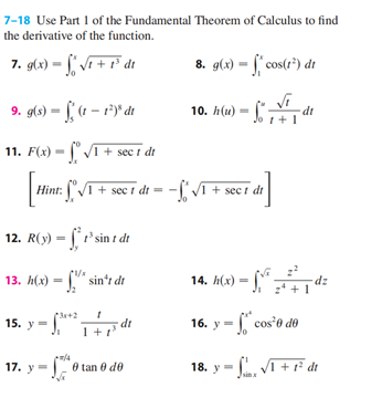 7-18 Use Part 1 of the Fundamental Theorem of Calculus to find
the derivative of the function.
7. g(x)=√1 + 1³ dt
9. g(s)-(1-1²)* dt
11. F(x)=√1 + sect dt
12. R(y) = f'sint dr
13. h(x)=sin't dr
Hint: √ + sect dt = -√I + sect dr
[de]
15.
15. y =
*3x+2
3 dt
1 +1¹
8. g(x) = f*cos(1²) dr
10. h(u) -
di
17. y - 0 tane de
Ꮎ .
Jo 1 + 1
16.
14. h(x) = fy^² - ²+² dz
dt
-cos²0 de
18. y =√1 + 1² dt