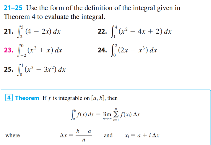 21-25 Use the form of the definition of the integral given in
Theorem 4 to evaluate the integral.
21. ₂ (4 – 2x) dx
22. f*(x² - 4x + 2) dx
24. (2x - x³) dx
23. ₂ (x² + x) dx
25. f(x³ - 3x²) dx
4 Theorem If f is integrable on [a, b], then
where
Ax=
=
f(x) dx = lim f(x) Ax
1100-1
b - a
n
n
and
x₁ = a + i Ax