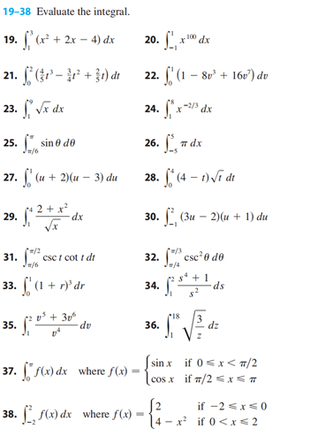 19-38 Evaluate the integral.
19. f (x² + 2x - 4) dx
21.
23.
25. sino de
=/6
27.
29.
(-²+31) dr
√x dx
31.
33.
(u + 2)(u - 3) du
=/2
/6
dx
csc t cott dr
(1 + r)' dr
(1
35. (20
0³ +306
37. ff(x) dx
38. [ f(x) dx
dv
where f(x) =
where f(x) =
9. Sº, x 100,
22. (1 - 8v¹ + 16v¹) du
24. fx-2/3
26. 1, παχ
28. f*(4-1)√1 dt
20.
30. (3u -2)(u + 1) du
34.
100 dx
32.csc²0 de
54
J1
36.
dx
$²
+1
18
• 1² √ √³²= ₁²
dz
z
[2
4-x²
ds
sinx if 0<x< π/2
cosx if π/2 ≤ x ≤ T
if -2 ≤x≤0
if 0<x< 2