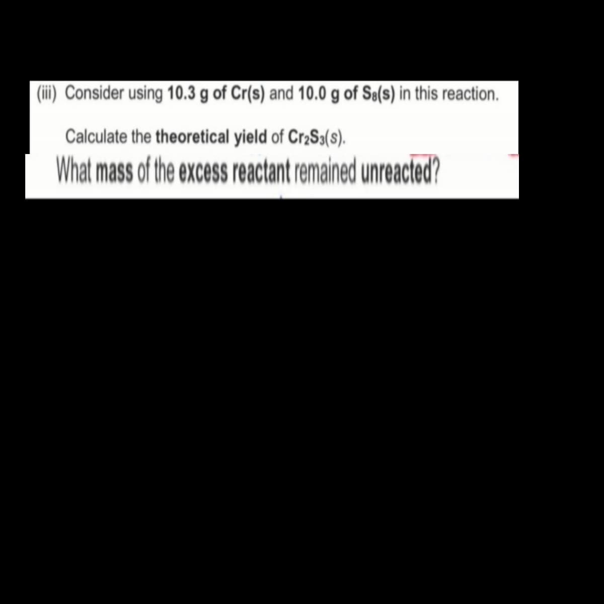 (iii) Consider using 10.3 g of Cr(s) and 10.0 g of Sø(s) in this reaction.
Calculate the theoretical yield of Cr2S3(s).
What mass of the excess reactant remained unreacted?
