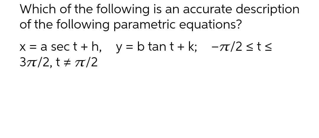 Which of the following is an accurate description
of the following parametric equations?
x = a sect + h,
y = b tant+k; π/2 ≤t≤
3π/2, t = π/2