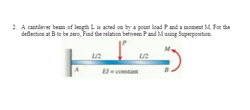 2. A cantilever beam of length L is acted on by a point load P and a moment M. For the
deflection at B to be zero, Find the relation between P and Musing Superposition.
El = constant
