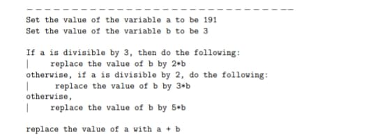 Set the value of the variable a to be 191
Set the value of the variable b to be 3
If a is divisible by 3, then do the following:
replace the value of b by 2•b
otherwise, if a is divisible by 2, do the following:
replace the value of b by 3*b
otherwise,
replace the value of b by 5 b
replace the value of a with a + b
