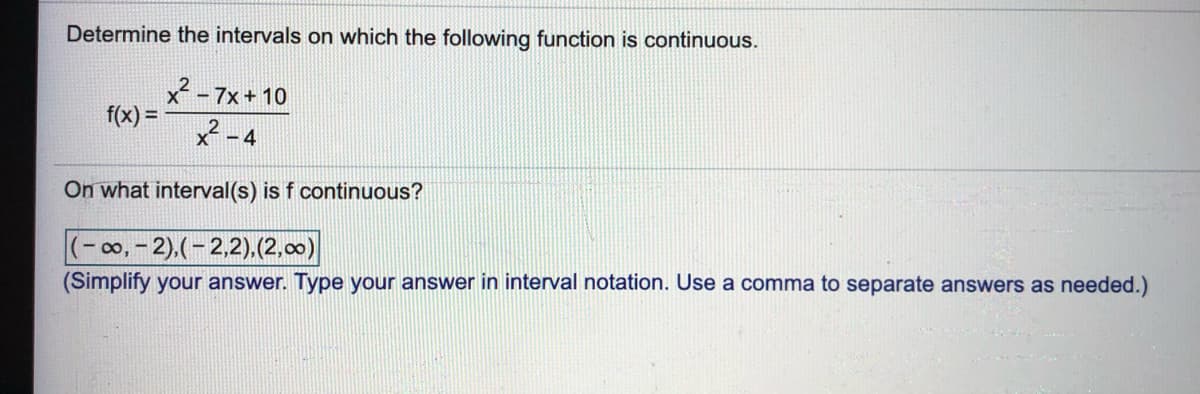 Determine the intervals on which the following function is continuous.
x-7x+ 10
f(x) =
X - 4
On what interval(s) is f continuous?
100,- 2).(-2,2).(2,00)
(Simplify your answer. Type your answer in interval notation. Use a comma to separate answers as needed.)
