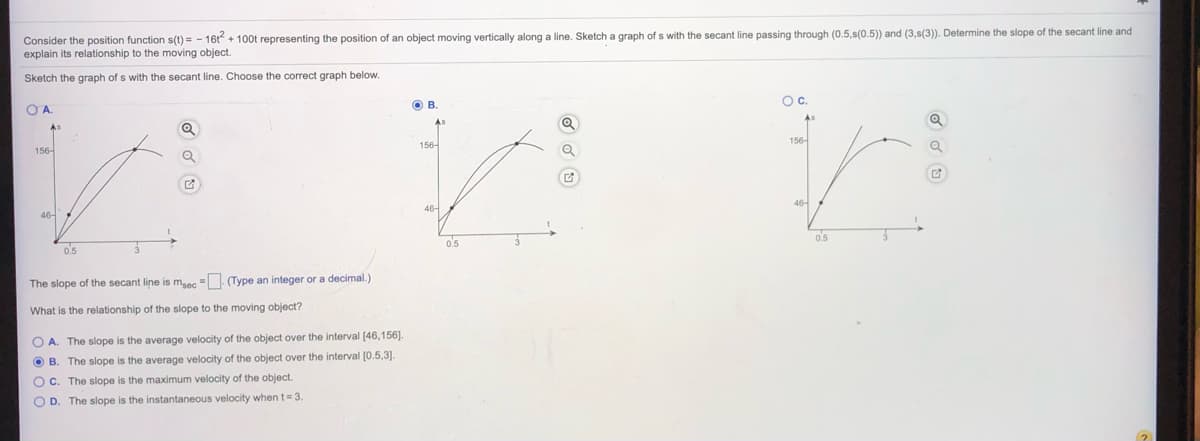 Consider the position function s(t) = - 16t + 100t representing the position of an object moving vertically along a line. Sketch a graph of s with the secant line passing through (0.5,s(0.5)) and (3,s(3)). Determine the slope of the secant line and
explain its relationship to the moving object.
Sketch the graph of s with the secant line. Choose the correct graph below.
O B
Oc.
O A
156-
156-
156-
46-
o's
0.5
0.5
The slope of the secant line is maec = (Type an integer or a decimal.)
What is the relationship of the slope to the moving object?
O A. The slope is the average velocity of the object over the interval [46,156].
O B. The slope is the average velocity of the object over the interval [0.5,3).
O c. The slope is the maximum velocity of the object.
O D. The slope is the instantaneous velocity when t= 3
