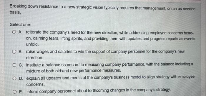 Breaking down resistance to a new strategic vision typically requires that management, on an as needed
basis,
Select one:
O A. reiterate the company's need for the new direction, while addressing employee concerns head-
on, calming fears, lifting spirits, and providing them with updates and progress reports as events
unfold.
O B. raise wages and salaries to win the support of company personnel for the company's new
direction.
OC.
institute a balance scorecard to measuring company performance, with the balance including a
mixture of both old and new performance measures.
O D.
explain all updates and merits of the company's business model to align strategy with employee
concerns.
O E. inform company personnel about forthcoming changes in the company's strategy.