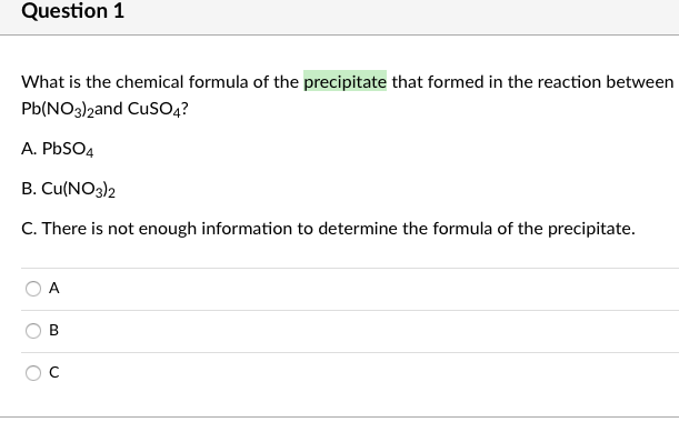 Question 1
What is the chemical formula of the precipitate that formed in the reaction between
Pb(NO3)2and CuSO4?
A. PbSO4
B. Cu(NO3)2
C. There is not enough information to determine the formula of the precipitate.
A
C.
