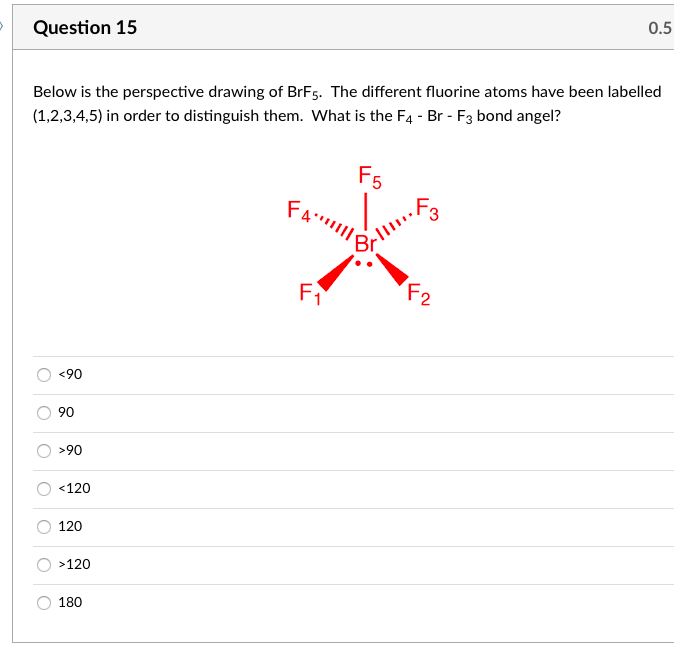 0.5
Question 15
Below is the perspective drawing of BrF5. The different fluorine atoms have been labelled
(1,2,3,4,5) in order to distinguish them. What is the F4 - Br - F3 bond angel?
F5
FA||
F1
F2
<90
90
>90
<120
120
>120
180

