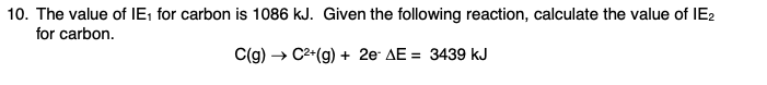10. The value of IE; for carbon is 1086 kJ. Given the following reaction, calculate the value of IE2
for carbon.
C(g) → C2*(g) + 2e AE = 3439 kJ
