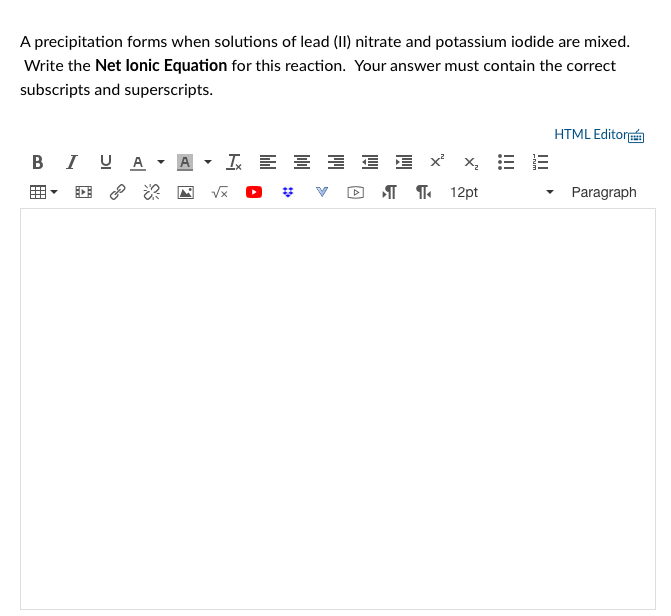 A precipitation forms when solutions of lead (II) nitrate and potassium iodide are mixed.
Write the Net lonic Equation for this reaction. Your answer must contain the correct
subscripts and superscripts.
HTML Editor
BI U A
A
I E E
E E x' x, E
I T 12pt
Paragraph
