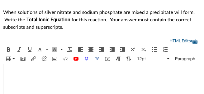 When solutions of silver nitrate and sodium phosphate are mixed a precipitate will form.
Write the Total lonic Equation for this reaction. Your answer must contain the correct
subscripts and superscripts.
HTML Editor
B I UA
I E E E E E x x, E
I T 12pt
Paragraph
