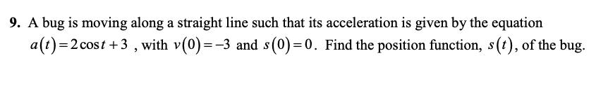 9. A bug is moving along a straight line such that its acceleration is given by the equation
a(t)=2 cost +3 , with v(0)=-3 and s(0)=0. Find the position function, s(t), of the bug.
