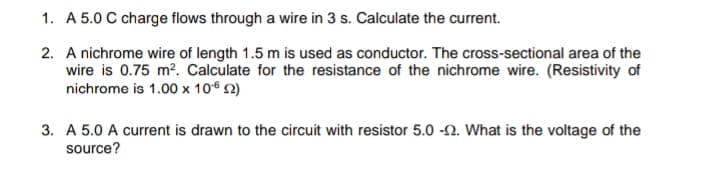 1. A 5.0 C charge flows through a wire in 3 s. Calculate the current.
2. A nichrome wire of length 1.5 m is used as conductor. The cross-sectional area of the
wire is 0.75 m?. Calculate for the resistance of the nichrome wire. (Resistivity of
nichrome is 1.00 x 106 2)
3. A 5.0 A current is drawn to the circuit with resistor 5.0 -2. What is the voltage of the
source?
