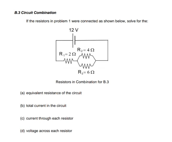 B.3 Circuit Combination
If the resistors in problem 1 were connected as shown below, solve for the:
12 V
R2= 42
R,= 2N
R3= 6 N
Resistors in Combination for B.3
(a) equivalent resistance of the circuit
(b) total current in the circuit
(c) current through each resistor
(d) voltage across each resistor
