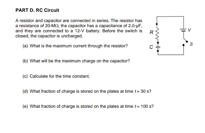 PART D. RC Circuit
A resistor and capacitor are connected in series. The resistor has
a resistance of 20-M2, the capacitor has a capacitance of 2.0-µF,
and they are connected to a 12-V battery. Before the switch is
closed, the capacitor is uncharged.
R
(a) What is the maximum current through the resistor?
(b) What will be the maximum charge on the capacitor?
(c) Calculate for the time constant.
(d) What fraction of charge is stored on the plates at time t= 30 s?
(e) What fraction of charge is stored on the plates at time t= 100 s?
