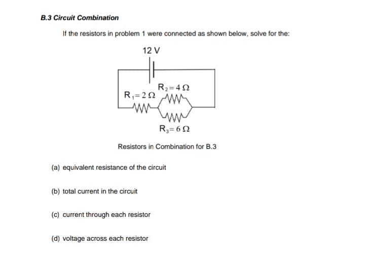 B.3 Circuit Combination
If the resistors in problem 1 were connected as shown below, solve for the:
12 V
R2=4 N
R,=2 N
R3= 6N
Resistors in Combination for B.3
(a) equivalent resistance of the circuit
(b) total current in the circuit
(c) current through each resistor
(d) voltage across each resistor

