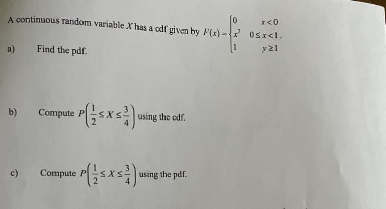 x<0
A continuous random variable X has a cdf given by F(x)= 0sx<1.
a)
Find the pdf.
[1
y21
Compute Psxs
b)
the cdf.
Compute Pxs using the pdf.
c)
