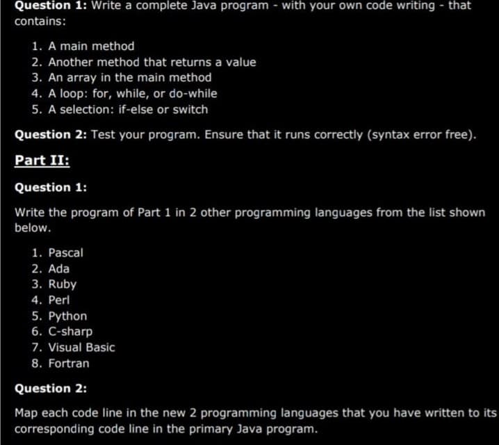 Question 1: Write a complete Java program - with your own code writing - that
contains:
1. A main method
2. Another method that returns a value
3. An array in the main method
4. A loop: for, while, or do-while
5. A selection: if-else or switch
Question 2: Test your program. Ensure that it runs correctly (syntax error free).
Part II:
Question 1:
Write the program of Part 1 in 2 other programming languages from the list shown
below.
1. Pascal
2. Ada
3. Ruby
4. Perl
5. Python
6. C-sharp
7. Visual Basic
8. Fortran
Question 2:
Map each code line in the new 2 programming languages that you have written to its
corresponding code line in the primary Java program.