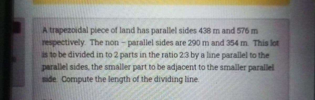 A trapezoidal piece of land has parallel sides 438 m and 576 m
respectively The non- parallel sides are 290 m and 354 m This lot
is to be divided in to 2 parts in the ratio 2:3 by a line parallel to the
parallel sides, the smaller part to be adjacent to the smaller parallel
side Compute the length of the dividing line.
