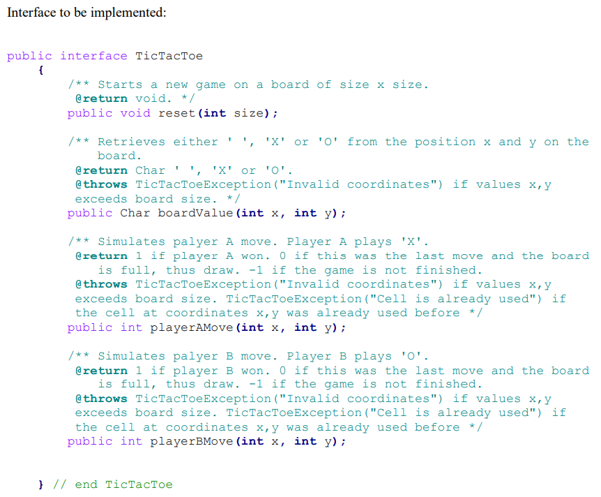 Interface to be implemented:
public interface TicTacToe
{
/** Starts a new game on a board of size x size.
@return void. */
public void reset (int size);
/** Retrieves either
'X' or 'O' from the position x and y on the
board.
@return Char ' ', 'X' or 'O'.
@throws TicTacToeException ("Invalid coordinates") if values x,y
exceeds board size. * /
public Char boardValue (int x, int y);
/** Simulates palyer A move. Player A plays 'X'.
@return 1 if player A won. 0 if this was the last move and the board
is full, thus draw. -1 if the game is not finished.
@throws TicTacToeException("Invalid coordinates") if values x,y
exceeds board size. TicTacToeException("Cell is already used") if
the cell at coordinates x,y was already used before */
public int playerAMove (int x, int y);
/** Simulates palyer B move. Player B plays '0'.
@return 1 if player B won. 0 if this was the last move and the board
is full, thus draw. -1 if the game is not finished.
@throws TicTacToeException ("Invalid coordinates") if values x,y
exceeds board size. TicTacToeException("Cell is already used") if
the cell at coordinates x,y was already used before */
public int playerBMove (int x, int y);
} // end TicTacToe
