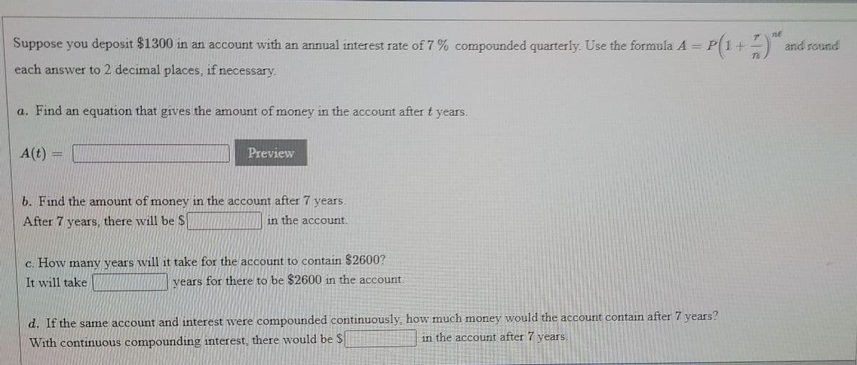 Suppose you deposit $1300 in an account with an annual interest rate of 7 % compounded quarterly. Use the formula A = P(1+-)
and round
each answer to 2 decimal places, if necessary.
a. Find an equation that gives the amount of money in the account aftert years.
A(t)
Preview
b. Find the amount of money in the account after 7 years,
After 7 years, there will be S
in the account.
c. How many years will it take for the account to contain $26007
It will take
vears for there to be $2600 in the account
d. If the same account and interest were compounded continuously, how much money would the account contain after 7 years?
in the account after 7 years.
With continuous compounding interest, there would be $
