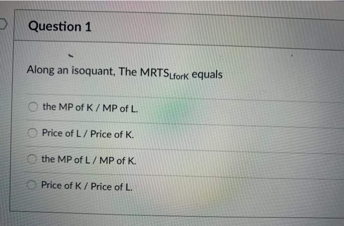 Question 1
Along an isoquant, The MRTSLfork equals
O the MP of K/ MP of L.
Price of L/ Price of K.
O the MP ofL/MP of K.
O Price of K / Price of L.
