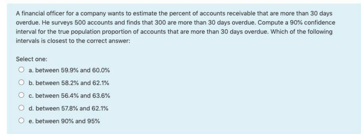 A financial officer for a company wants to estimate the percent of accounts receivable that are more than 30 days
overdue. He surveys 500 accounts and finds that 300 are more than 30 days overdue. Compute a 90% confidence
interval for the true population proportion of accounts that are more than 30 days overdue. Which of the following
intervals is closest to the correct answer:
Select one:
O a. between 59.9% and 60.0%
O b. between 58.2% and 62.1%
O c. between 56.4% and 63.6%
O d. between 57.8% and 62.1%
O e. between 90% and 95%
