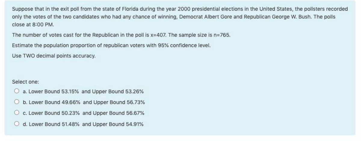 Suppose that in the exit poll from the state of Florida during the year 2000 presidential elections in the United States, the pollsters recorded
only the votes of the two candidates who had any chance of winning, Democrat Albert Gore and Republican George W. Bush. The polls
close at 8:00 PM.
The number of votes cast for the Republican in the poll is x-407. The sample size is n=765.
Estimate the population proportion of republican voters with 95% confidence level.
Use TWO decimal points accuracy.
Select one:
O a. Lower Bound 53.15% and Upper Bound 53.26%
O b. Lower Bound 49.66% and Upper Bound 56.73%
O c. Lower Bound 50.23% and Upper Bound 56.67%
O d. Lower Bound 51.48% and Upper Bound 54.91%
