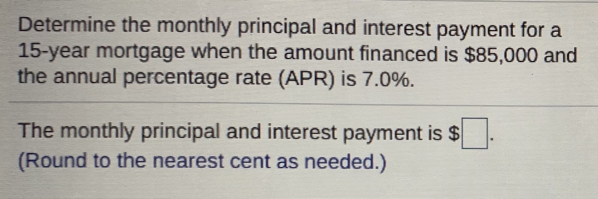 Determine the monthly principal and interest payment for a
15-year mortgage when the amount financed is $85,000 and
the annual percentage rate (APR) is 7.0%.
The monthly principal and interest payment is $
(Round to the nearest cent as needed.)
