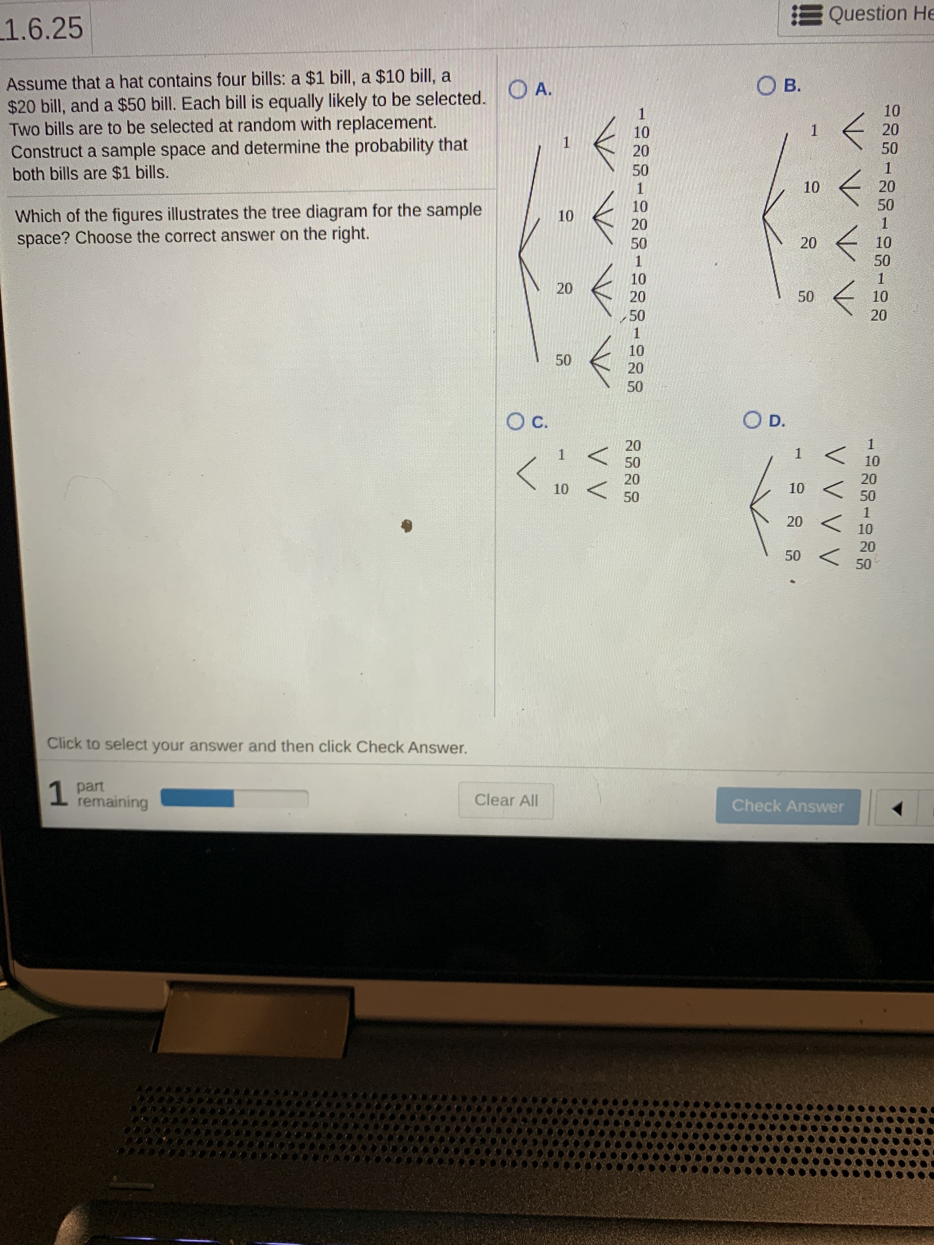 E Question He
1.6.25
Assume that a hat contains four bills: a $1 bill, a $10 bill, a
$20 bill, and a $50 bill. Each bill is equally likely to be selected.
Two bills are to be selected at random with replacement.
Construct a sample space and determine the probability that
both bills are $1 bills.
OA.
О в.
10
20
10
20
50
50
10
20
10
50
Which of the figures illustrates the tree diagram for the sample
space? Choose the correct answer on the right.
10
20
50
10
50
10
20
50
10
50
20
10
50
20
50
c.
O D.
20
50
10
20
20
10
10
50
50
20
10
20
50
Click to select your answer and then click Check Answer.
part
remaining
Clear All
Check Answer
20
1.
20
