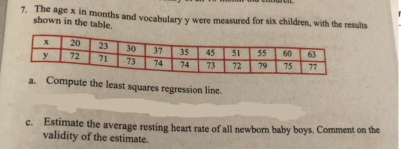 7. The age x in months and vocabulary y were measured for six children, with the results
shown in the table.
X
20
23
30
37
35
45
51
55
60 63
y
72
71 73 74
74
73
72
79 75 77
a. Compute the least squares regression line.
c. Estimate the average resting heart rate of all newborn baby boys. Comment on the
validity of the estimate.