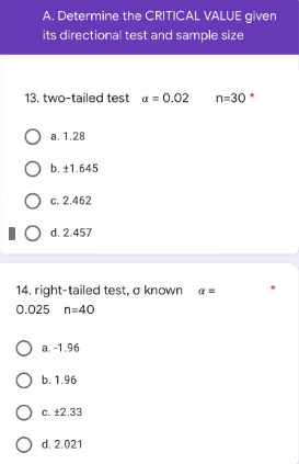 A. Determine the CRITICAL VALUE given
its directional test and sample size
13. two-tailed test a = 0.02 n=30*
O a. 1.28
O b. +1.645
O c. 2.462
IO d. 2.457
14. right-tailed test, o known a =
0.025 n=40
O a. -1.96
O b. 1.96
O c. 12.33
O d. 2.021