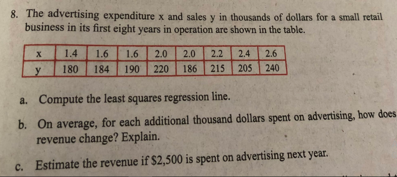 8. The advertising expenditure x and sales y in thousands of dollars for a small retail
business in its first eight years in operation are shown in the table.
X
2.0 2.2
2.4 2.6
1.4 1.6 1.6 2.0
180 184 190 220
y
186
215 205 240
a.
Compute the least squares regression line.
b.
On average, for each additional thousand dollars spent on advertising, how does
revenue change? Explain.
c. Estimate the revenue if $2,500 is spent on advertising next year.