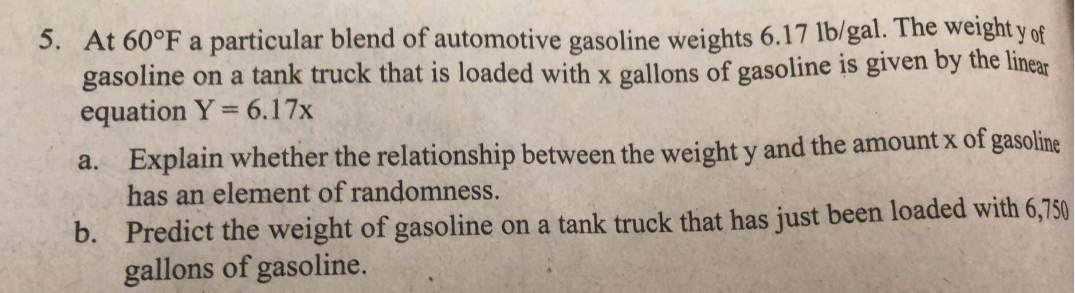 5. At 60°F a particular blend of automotive gasoline weights 6.17 lb/gal. The weight y of
gasoline on a tank truck that is loaded with x gallons of gasoline is given by the linear
equation Y = 6.17x
a. Explain whether the relationship between the weight y and the amount x of gasoline
has an element of randomness.
b. Predict the weight of gasoline on a tank truck that has just been loaded with 6,750
gallons of gasoline.