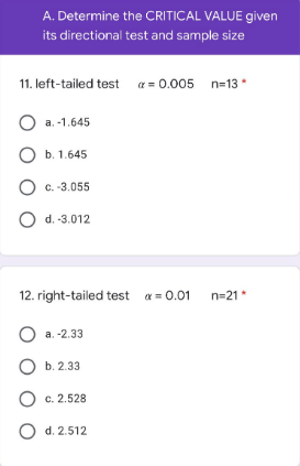 A. Determine the CRITICAL VALUE given
its directional test and sample size
11. left-tailed test = 0.005 n=13*
O a. -1.645
O b. 1.645
O c.-3.055
O d.-3.012
12. right-tailed test α = 0.01
n=21*
O a. -2.33
b. 2.33
O c. 2.528
O d. 2.512