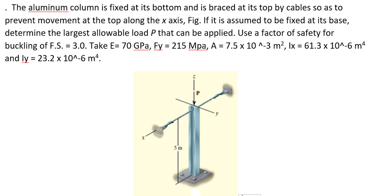 . The aluminum column is fixed at its bottom and is braced at its top by cables so as to
prevent movement at the top along the x axis, Fig. If it is assumed to be fixed at its base,
determine the largest allowable load P that can be applied. Use a factor of safety for
buckling of F.S. = 3.0. Take E= 70 GPa, Fy = 215 Mpa, A = 7.5 x 10 ^-3 m², Ix = 61.3 x 10^-6 mª
and ly = 23.2 x 10^-6 m4.
%3D
5 m
