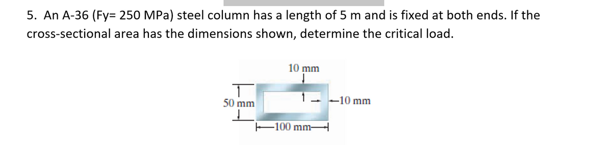 5. An A-36 (Fy= 250 MPa) steel column has a length of 5 m and is fixed at both ends. If the
cross-sectional area has the dimensions shown, determine the critical load.
10 mm
1 - -10 mm
50 mm
E100 mmH
