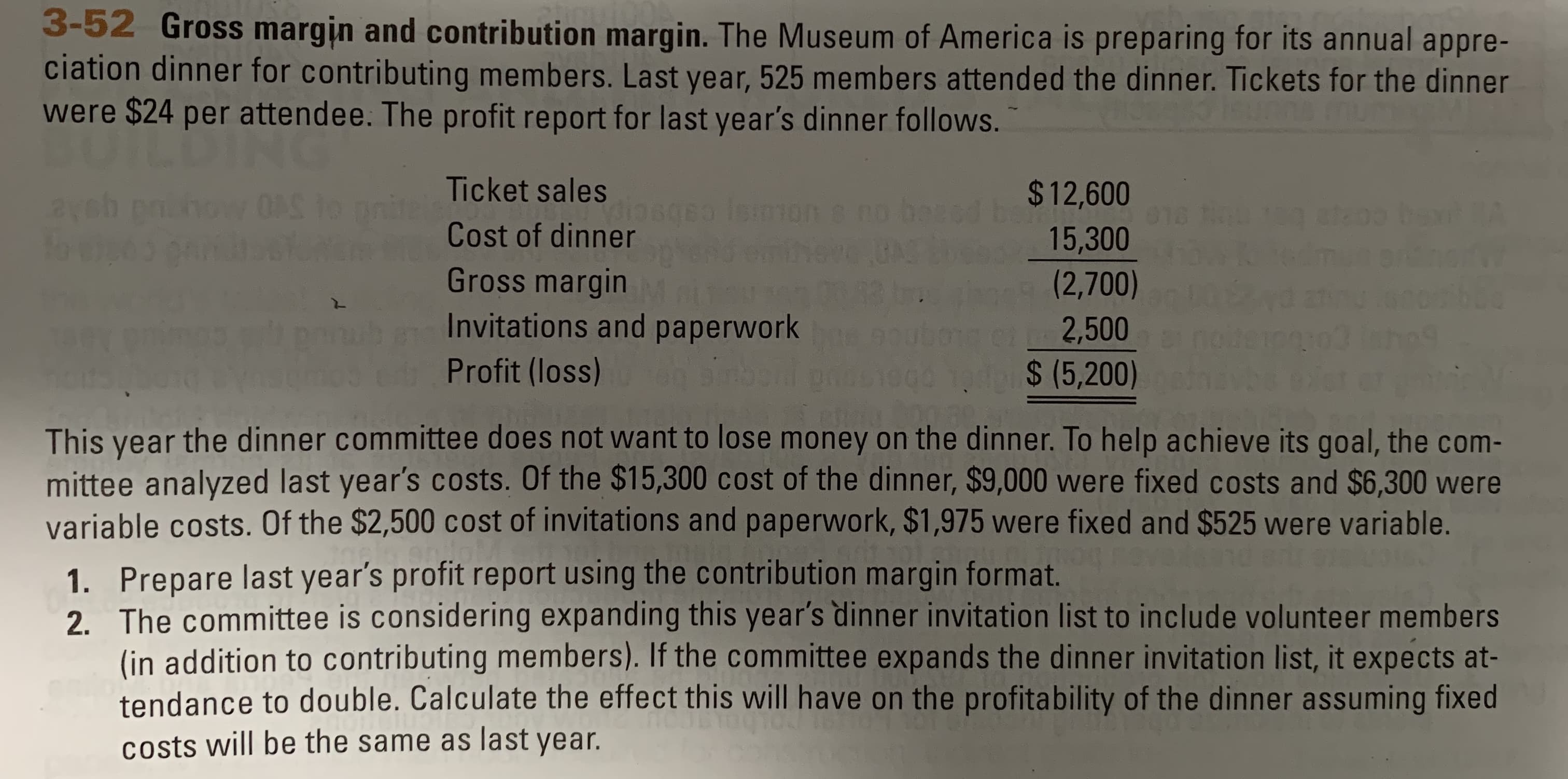 3-52 Gross margin and contribution margin. The Museum of America is preparing for its annual appre-
ciation dinner for contributing members. Last year, 525 members attended the dinner. Tickets for the dinner
were $24 per attendee. The profit report for last year's dinner follows.
Ticket sales
$12,600
ba
15,300
nite
Cost of dinner
texmon s no bee
UNS
ba A
Gross margin
Invitations and paperwork
Profit (loss)
(2,700)
boo
2,500
do$ (5,200)
This year the dinner committee does not want to lose money on the dinner. To help achieve its goal, the com-
mittee analyzed last year's costs. Of the $15,300 cost of the dinner, $9,000 we re fixed costs and $6,300 were
variable costs. Of the $2,500 cost of invitations and paperwork, $1,975 were fixed and $525 were variable.
1. Prepare last year's profit report using the contribution margin format.
2. The committee is considering expanding this year's dinner invitation list to include volunteer members
(in addition to contributing members). If the committee expands the dinner invitation list, it expects at-
tendance to double. Calculate the effect this will have on the profitability of the dinner assuming fixed
Costs will be the same as last year.
