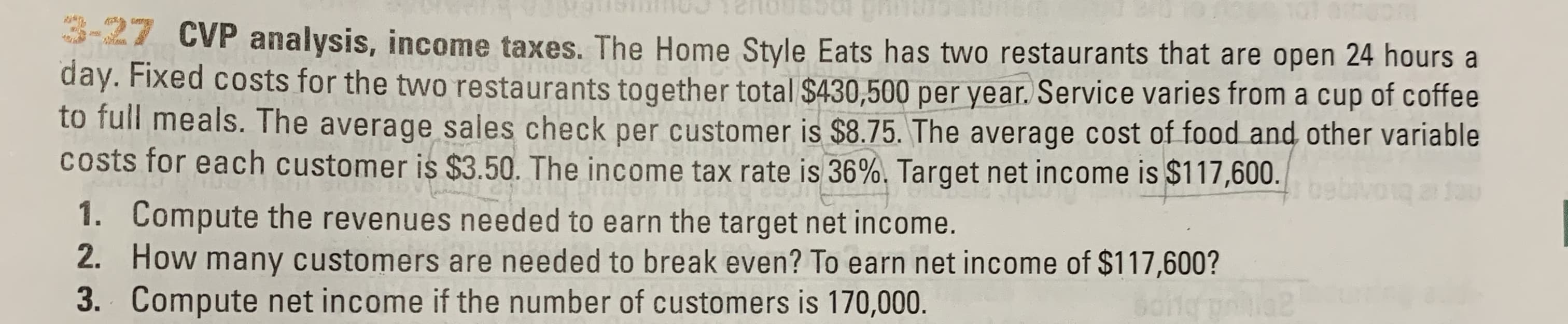 CVP analysis, income taxes. The Home Style Eats has two restaurants that are open 24 hours a
day. Fixed costs for the two restaurants together total $430,500 per year. Service varies from a cup of coffee
to full meals. The average sales check per customer is $8.75. The average cost of food and other variable
Costs for each customer is $3.50. The income tax rate is 36%, Target net income is $117,600.
Jau
Compute the revenues needed to earn the target net income.
How many customers are needed to break even? To earn net income of $117,600?
Compute net income if the number of customers is 170,000.
1.
2.
162
3.
