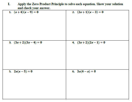 Apply the Zero Product Principle to solve each equation. Show your solution
and check your answer.
1. (x+4)(x – 9) = 0
I.
2. (2x+ 1)(x – 3) = 0
3. (3x+ 2)(3x – 4) = 0
4. (3x+ 2)(2x – 1) = 0
5. 2x(x – 5) = 0
6. 3x(4 – x) = 0
