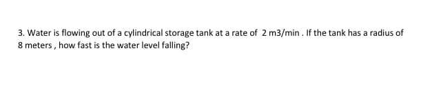 3. Water is flowing out of a cylindrical storage tank at a rate of 2 m3/min. If the tank has a radius of
8 meters , how fast is the water level falling?
