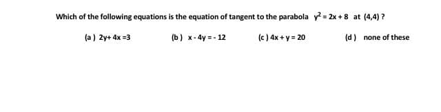 Which of the following equations is the equation of tangent to the parabola y = 2x +8 at (4,4) ?
(a) 2y+ 4x =3
(b) x - 4y = - 12
(e ) 4x + y = 20
(d) none of these
