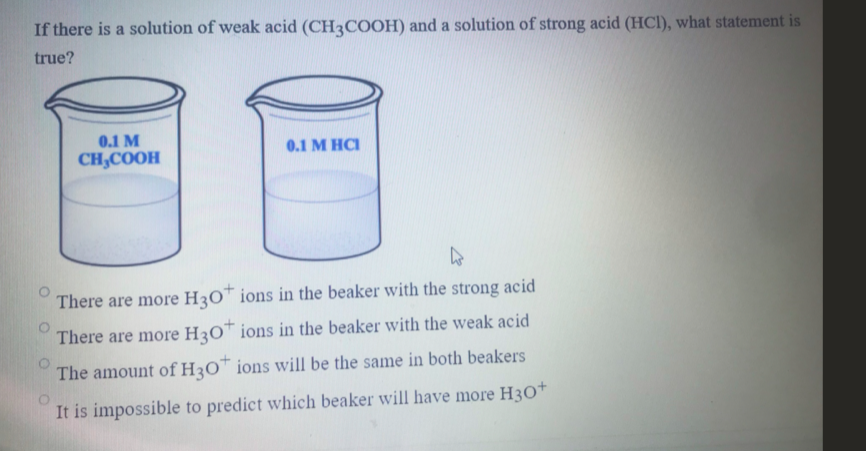 If there is a solution of weak acid (CH3COOH) and a solution of strong acid (HCl), what statement is
true?
0.1 M
0.1 M HCI
CH,COOH
There are more H3O™ ions in the beaker with the strong acid
There are more H3O™ ions in the beaker with the weak acid
The amount of H3O™ ions will be the same in both beakers
It is impossible to predict which beaker will have more H3O+
