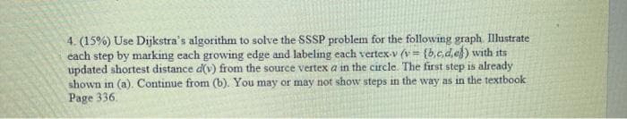 4. (15%) Use Dijkstra's algorithm to solve the SSSP problem for the following graph Illustrate
cach step by marking each growing edge and labeling each vertex-v (v= {b,c,d, ef) with its
updated shortest distance d(v) from the source vertex a in the circle. The first step is already
shown in (a). Continue from (b). You may or may not show steps in the way as in the textbook
Page 336.
