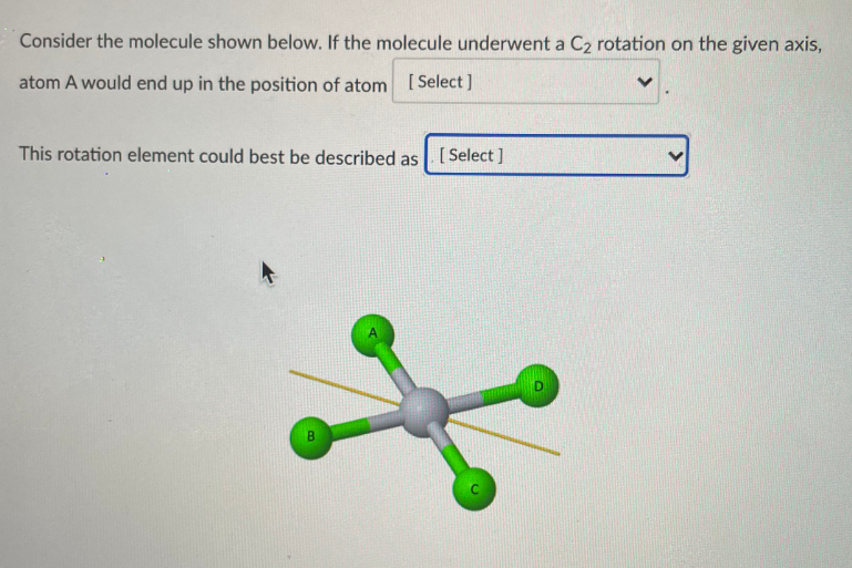 Consider the molecule shown below. If the molecule underwent a C2 rotation on the given axis,
atom A would end up in the position of atom [Select]
This rotation element could best be described as [Select ]
